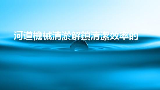 河道機械清淤解鎖清潔效率的革新技術(shù)，提升工作效能！